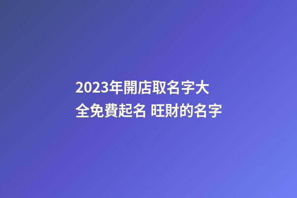 2023年開店取名字大全免費起名 旺財的名字-第1張-店鋪起名-玄機派